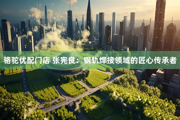 骆驼优配门店 张宪良：钢轨焊接领域的匠心传承者