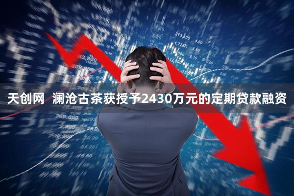 天创网  澜沧古茶获授予2430万元的定期贷款融资