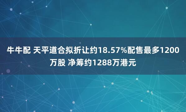 牛牛配 天平道合拟折让约18.57%配售最多1200万股 净筹约1288万港元