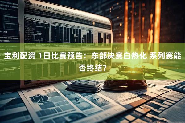 宝利配资 1日比赛预告：东部决赛白热化 系列赛能否终结？
