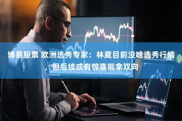 博易股票 欧洲选秀专家：林葳目前没啥选秀行情，但后续或有惊喜能拿双向