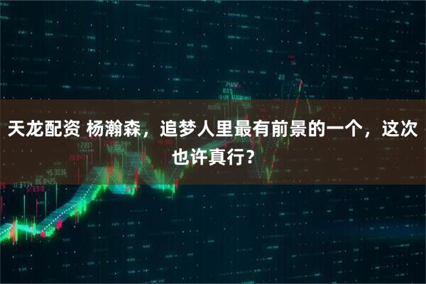 天龙配资 杨瀚森，追梦人里最有前景的一个，这次也许真行？