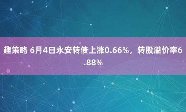 趣策略 6月4日永安转债上涨0.66%，转股溢价率6.88%