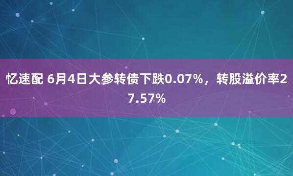 忆速配 6月4日大参转债下跌0.07%，转股溢价率27.57%
