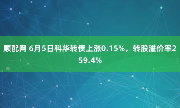 顺配网 6月5日科华转债上涨0.15%，转股溢价率259.4%