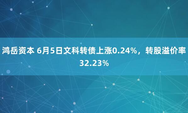 鸿岳资本 6月5日文科转债上涨0.24%，转股溢价率32.23%