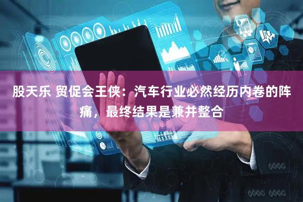 股天乐 贸促会王侠：汽车行业必然经历内卷的阵痛，最终结果是兼并整合