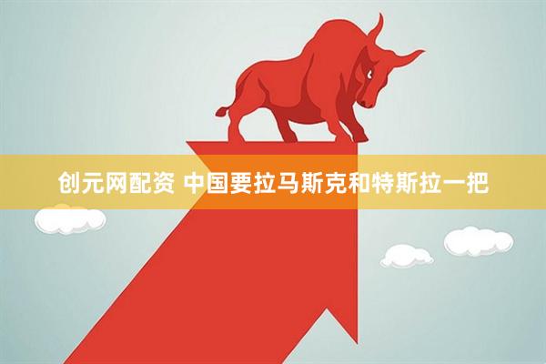 创元网配资 中国要拉马斯克和特斯拉一把