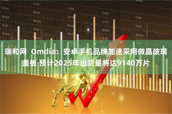 瑞和网  Omdia：安卓手机品牌加速采用微晶玻璃盖板 预计2025年出货量将达9140万片