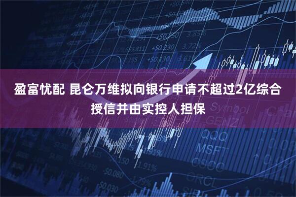 盈富忧配 昆仑万维拟向银行申请不超过2亿综合授信并由实控人担保