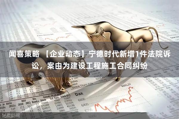 闻喜策略 【企业动态】宁德时代新增1件法院诉讼，案由为建设工程施工合同纠纷
