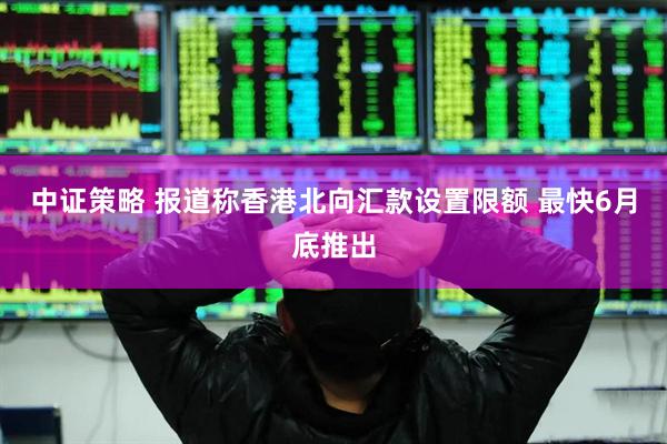 中证策略 报道称香港北向汇款设置限额 最快6月底推出