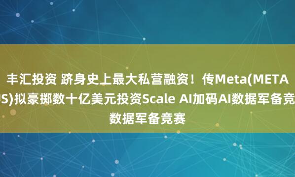 丰汇投资 跻身史上最大私营融资！传Meta(META.US)拟豪掷数十亿美元投资Scale AI加码AI数据军备竞赛