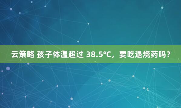 云策略 孩子体温超过 38.5℃，要吃退烧药吗？