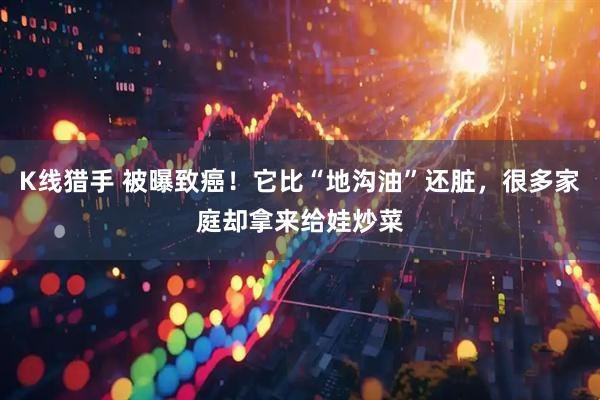 K线猎手 被曝致癌！它比“地沟油”还脏，很多家庭却拿来给娃炒菜