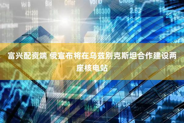 富兴配资端 俄宣布将在乌兹别克斯坦合作建设两座核电站