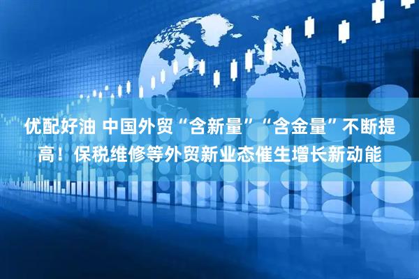 优配好油 中国外贸“含新量”“含金量”不断提高！保税维修等外贸新业态催生增长新动能