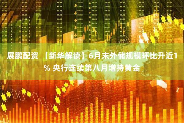 展鹏配资 【新华解读】6月末外储规模环比升近1% 央行连续第八月增持黄金