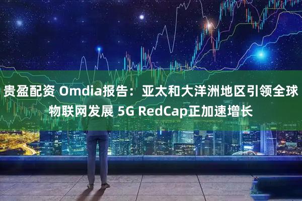 贵盈配资 Omdia报告：亚太和大洋洲地区引领全球物联网发展 5G RedCap正加速增长