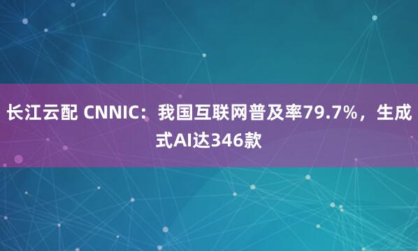 长江云配 CNNIC：我国互联网普及率79.7%，生成式AI达346款