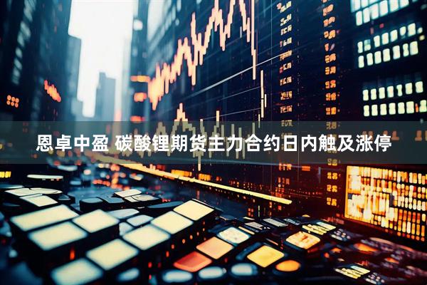 恩卓中盈 碳酸锂期货主力合约日内触及涨停