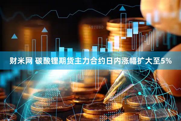 财米网 碳酸锂期货主力合约日内涨幅扩大至5%