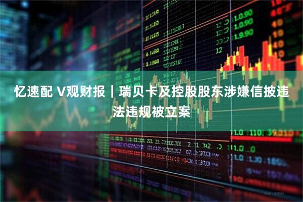 忆速配 V观财报｜瑞贝卡及控股股东涉嫌信披违法违规被立案