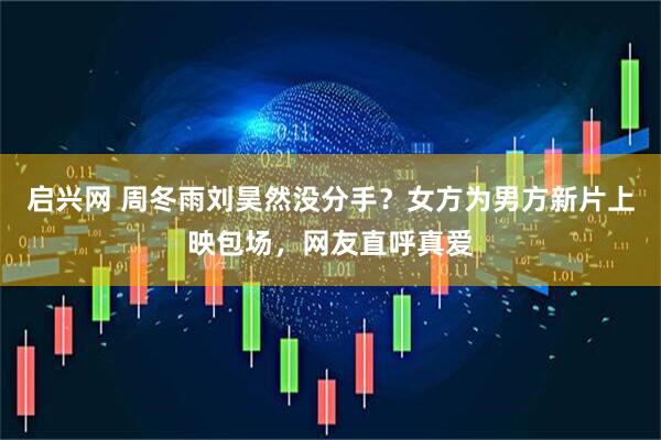 启兴网 周冬雨刘昊然没分手？女方为男方新片上映包场，网友直呼真爱