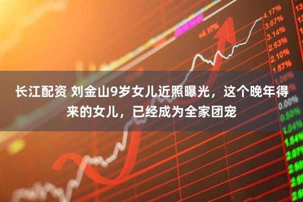 长江配资 刘金山9岁女儿近照曝光，这个晚年得来的女儿，已经成为全家团宠