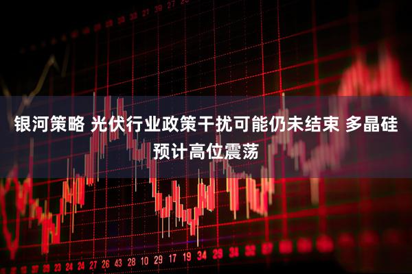 银河策略 光伏行业政策干扰可能仍未结束 多晶硅预计高位震荡