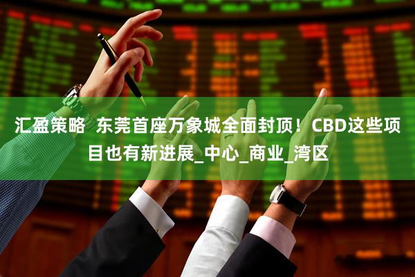 汇盈策略  东莞首座万象城全面封顶！CBD这些项目也有新进展_中心_商业_湾区