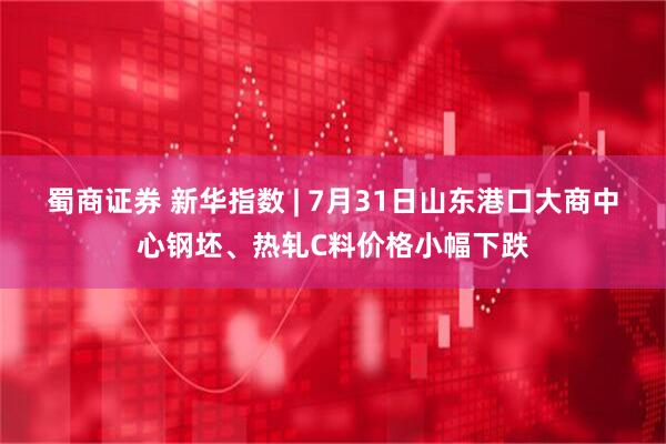 蜀商证券 新华指数 | 7月31日山东港口大商中心钢坯、热轧C料价格小幅下跌