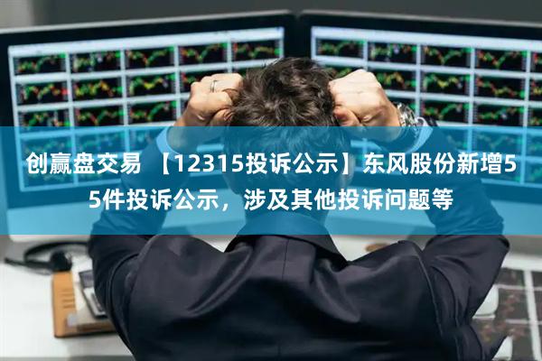 创赢盘交易 【12315投诉公示】东风股份新增55件投诉公示，涉及其他投诉问题等