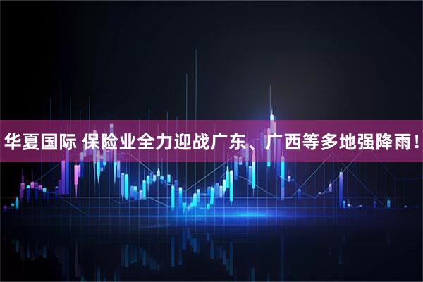 华夏国际 保险业全力迎战广东、广西等多地强降雨！