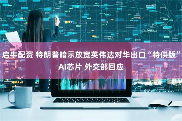 启牛配资 特朗普暗示放宽英伟达对华出口“特供版”AI芯片 外交部回应