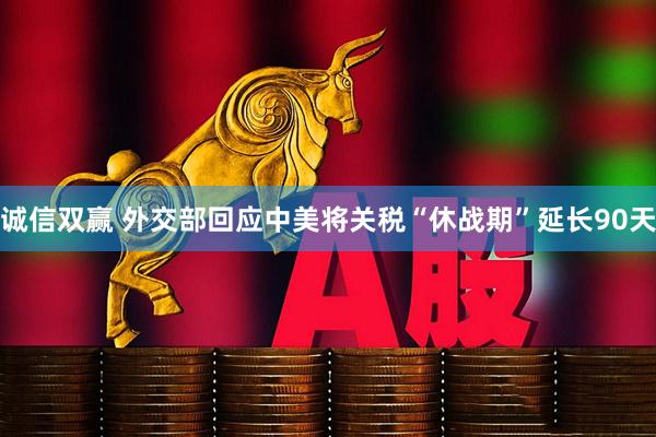 诚信双赢 外交部回应中美将关税“休战期”延长90天