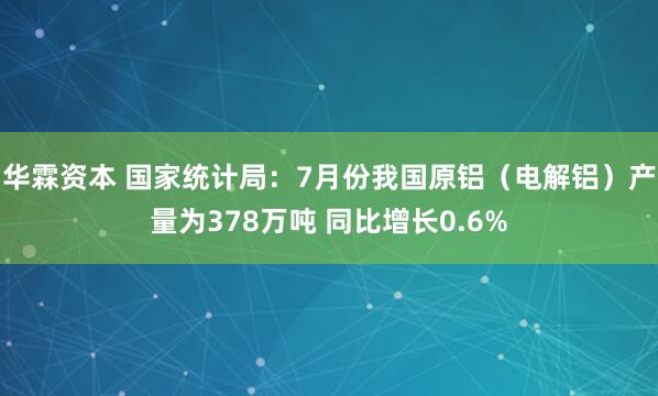 华霖资本 国家统计局：7月份我国原铝（电解铝）产量为378万吨 同比增长0.6%