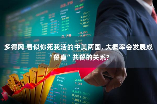 多得网 看似你死我活的中美两国, 大概率会发展成“餐桌”共餐的关系?