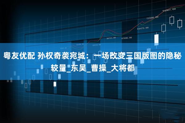 粤友优配 孙权奇袭宛城：一场改变三国版图的隐秘较量_东吴_曹操_大将都