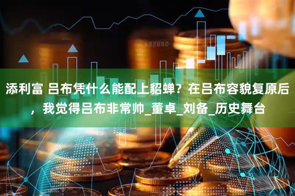添利富 吕布凭什么能配上貂蝉？在吕布容貌复原后，我觉得吕布非常帅_董卓_刘备_历史舞台