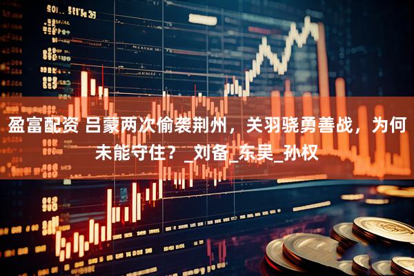 盈富配资 吕蒙两次偷袭荆州，关羽骁勇善战，为何未能守住？_刘备_东吴_孙权