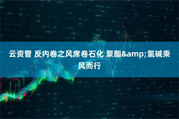 云资管 反内卷之风席卷石化 聚酯&氯碱乘风而行