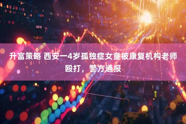 升富策略 西安一4岁孤独症女童被康复机构老师殴打，警方通报