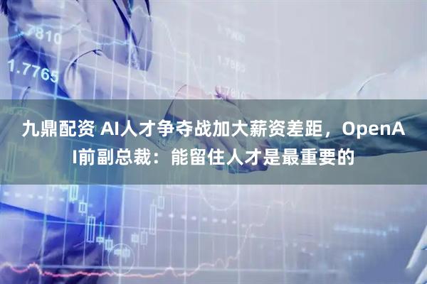 九鼎配资 AI人才争夺战加大薪资差距，OpenAI前副总裁：能留住人才是最重要的