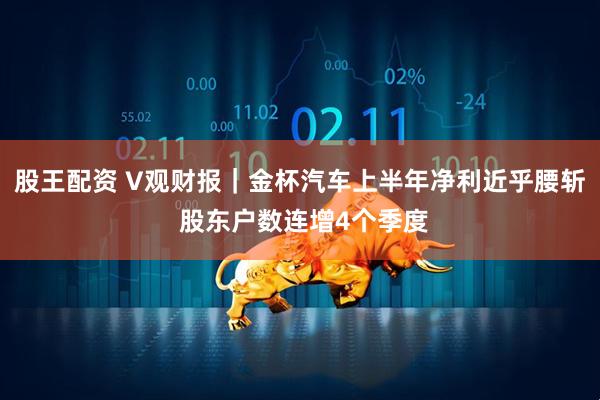 股王配资 V观财报｜金杯汽车上半年净利近乎腰斩 股东户数连增4个季度