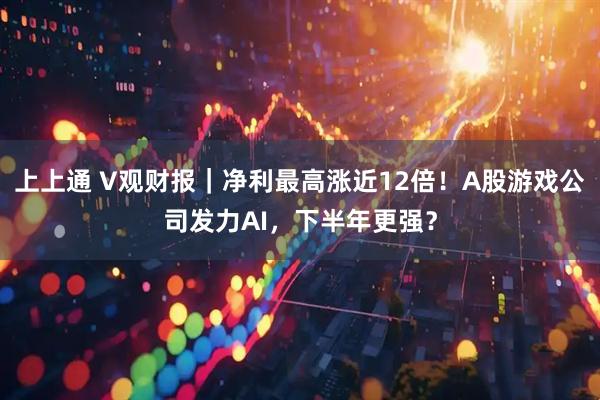 上上通 V观财报｜净利最高涨近12倍！A股游戏公司发力AI，下半年更强？