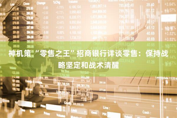 神机策 “零售之王”招商银行详谈零售：保持战略坚定和战术清醒