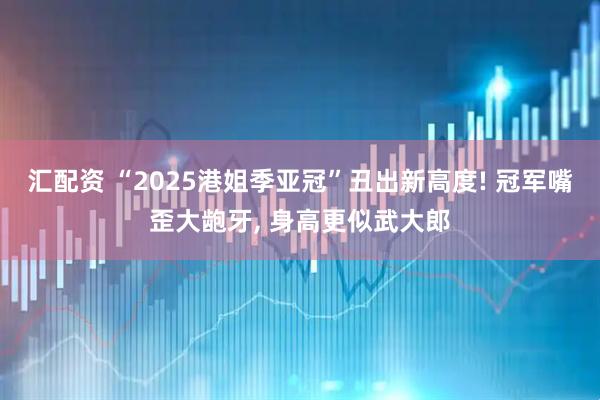 汇配资 “2025港姐季亚冠”丑出新高度! 冠军嘴歪大龅牙, 身高更似武大郎