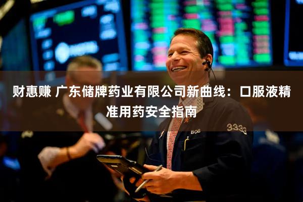 财惠赚 广东储牌药业有限公司新曲线：口服液精准用药安全指南