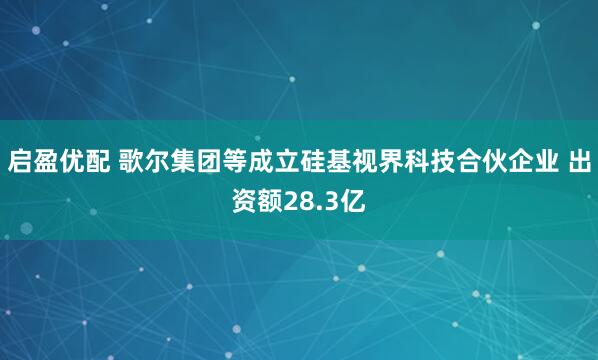 启盈优配 歌尔集团等成立硅基视界科技合伙企业 出资额28.3亿